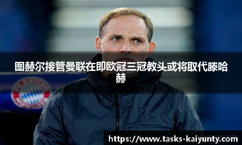 图赫尔接管曼联在即欧冠三冠教头或将取代滕哈赫
